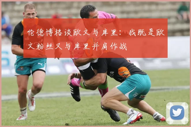 伦德博格谈欧文与库里：我既是欧文粉丝又与库里并肩作战