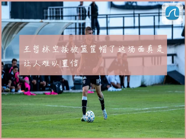 王哲林空接被篮筐帽了这场面真是让人难以置信