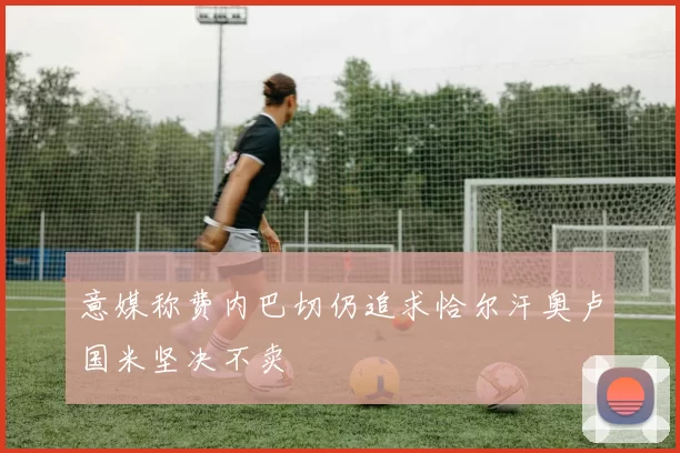意媒称费内巴切仍追求恰尔汗奥卢国米坚决不卖