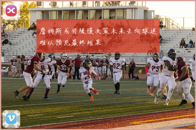 詹姆斯或将缓慢决策未来去向球迷难以预见最终结果