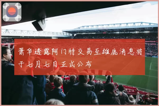 萧华透露阿门特交易至雄鹿消息将于七月七日正式公布