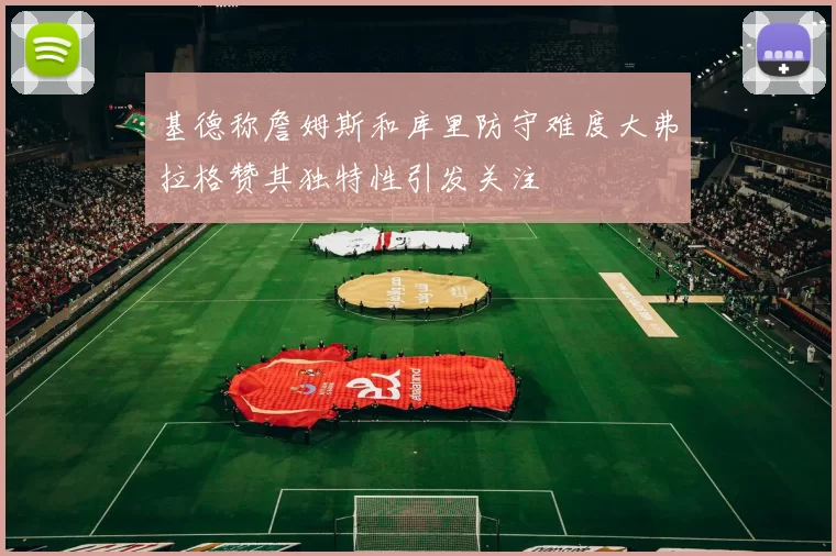 基德称詹姆斯和库里防守难度大弗拉格赞其独特性引发关注