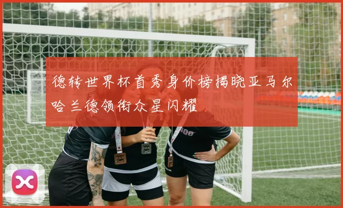 德转世界杯首秀身价榜揭晓亚马尔哈兰德领衔众星闪耀