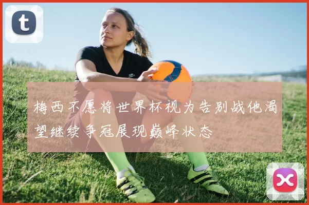 梅西不愿将世界杯视为告别战他渴望继续争冠展现巅峰状态