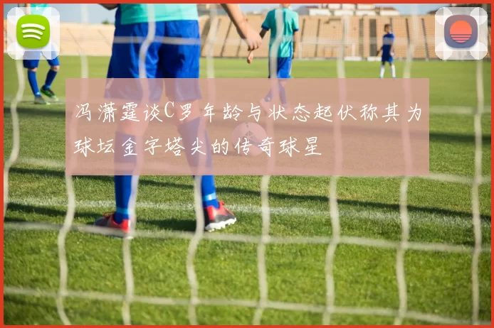 冯潇霆谈C罗年龄与状态起伏称其为球坛金字塔尖的传奇球星