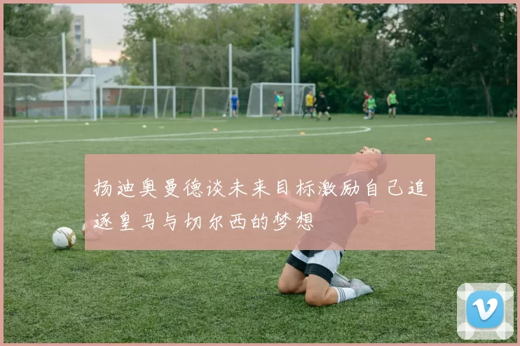 扬迪奥曼德谈未来目标激励自己追逐皇马与切尔西的梦想