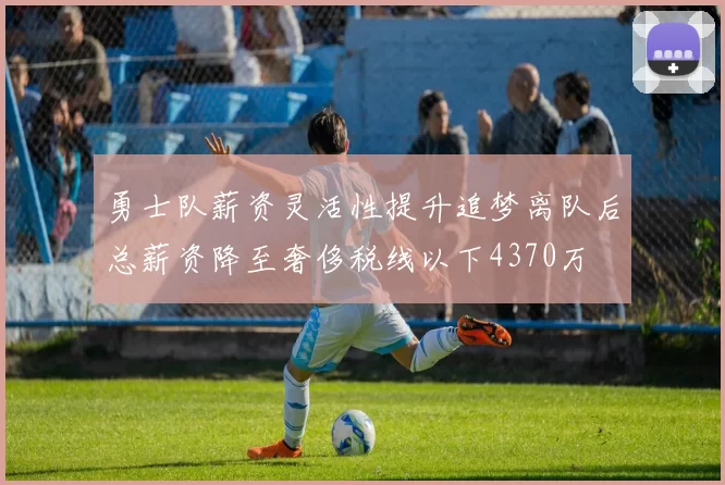 勇士队薪资灵活性提升追梦离队后总薪资降至奢侈税线以下4370万