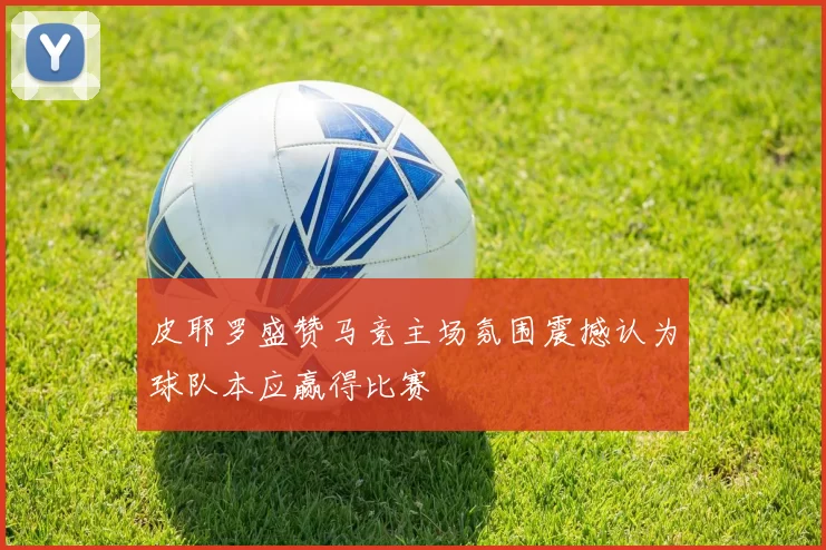 皮耶罗盛赞马竞主场氛围震撼认为球队本应赢得比赛