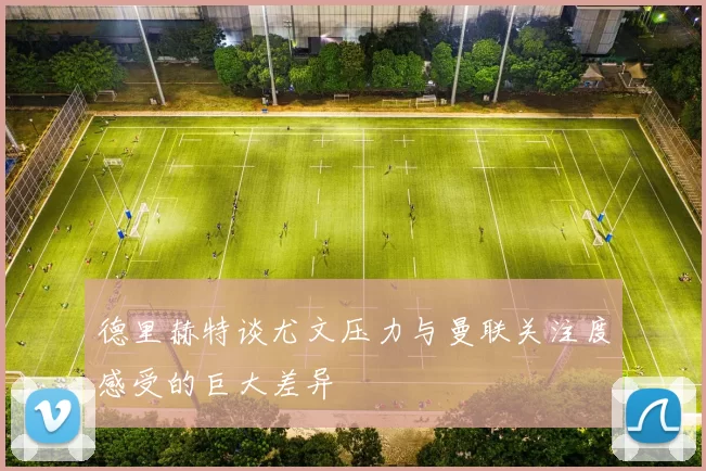 德里赫特谈尤文压力与曼联关注度感受的巨大差异