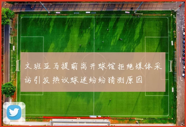 文班亚马提前离开球馆拒绝媒体采访引发热议球迷纷纷猜测原因