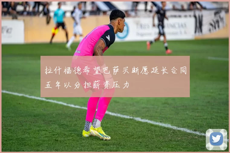 拉什福德希望巴萨买断愿延长合同五年以分担薪资压力