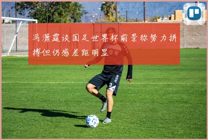 冯潇霆谈国足世界杯前景称努力拼搏但仍感差距明显